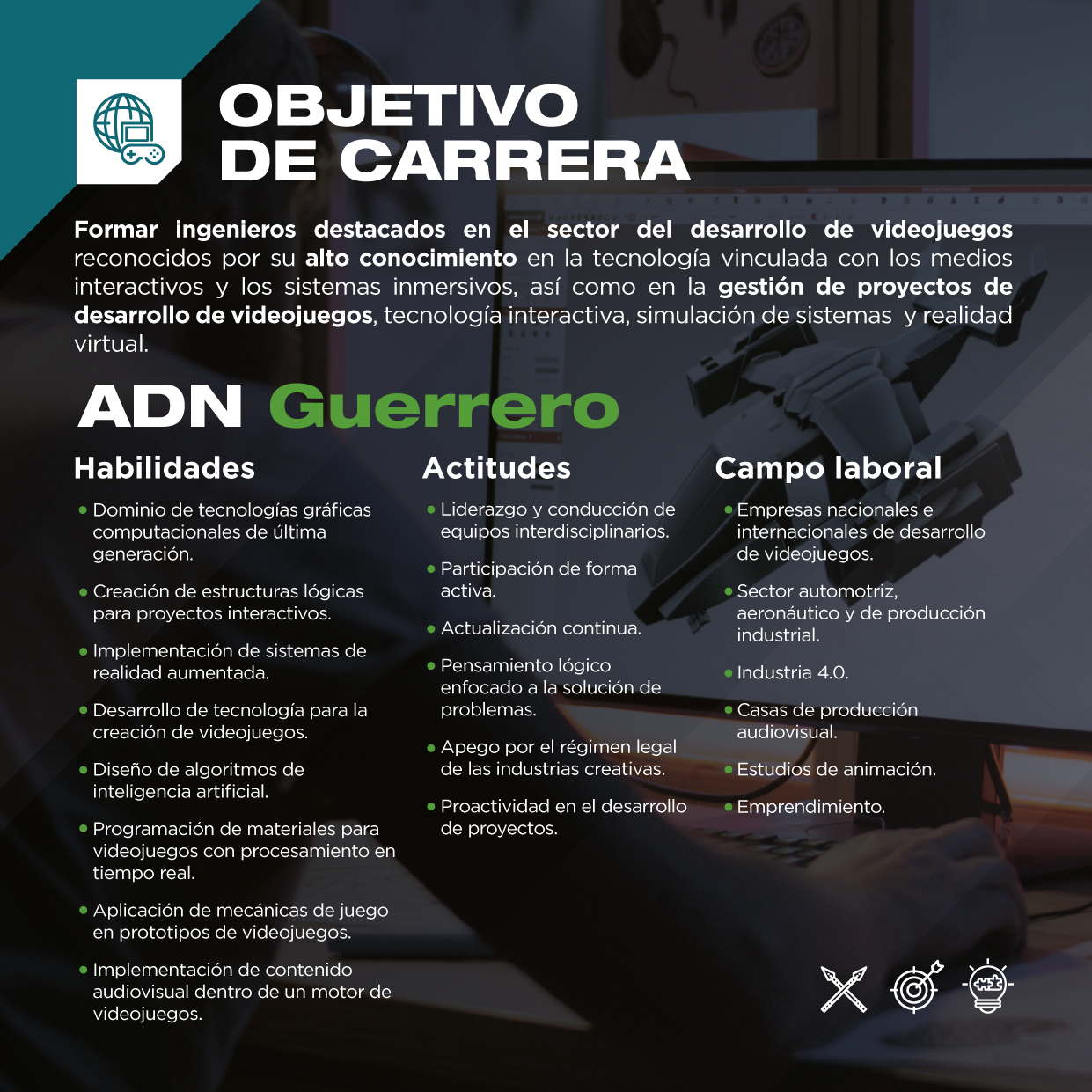 Conoce las habilidades y actitudes que adquirirás en la Ingeniería en Desarrollo de Videojuegos y Medios Interactivos , así como el campo laboral de esta profesión.